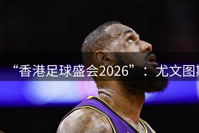 “香港足球盛会2026”：尤文图斯战胜切尔西