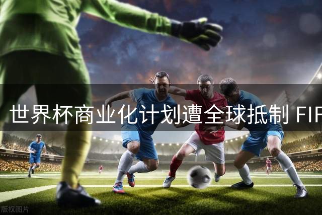 世界杯商业化计划遭全球抵制 FIFA主席改革蓝图濒临破灭