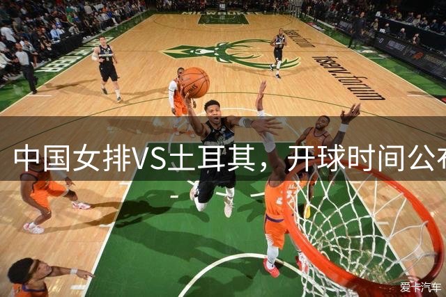 中国女排VS土耳其，开球时间公布，赢输球加减分出炉，谁能进决赛