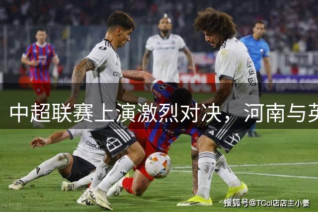 中超联赛上演激烈对决，河南与英博握手言和