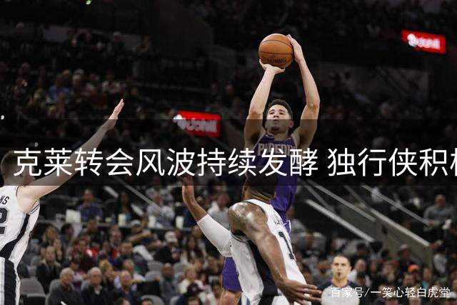 克莱转会风波持续发酵 独行侠积极推进交易进程