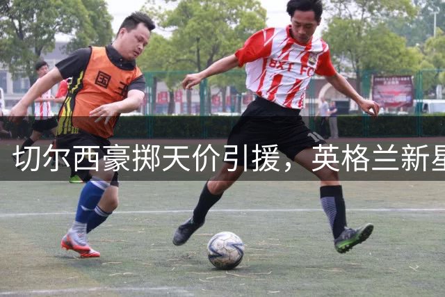 切尔西豪掷天价引援，英格兰新星罗杰斯重磅加盟