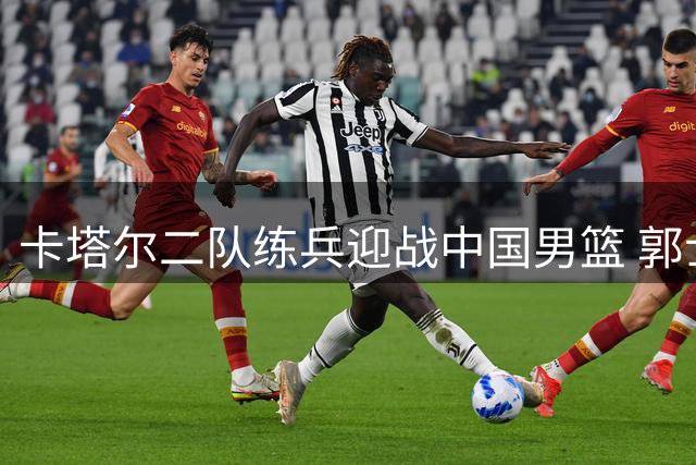 卡塔尔二队练兵迎战中国男篮 郭士强面临非赢不可之战