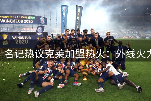 名记热议克莱加盟热火：外线火力补强获赞