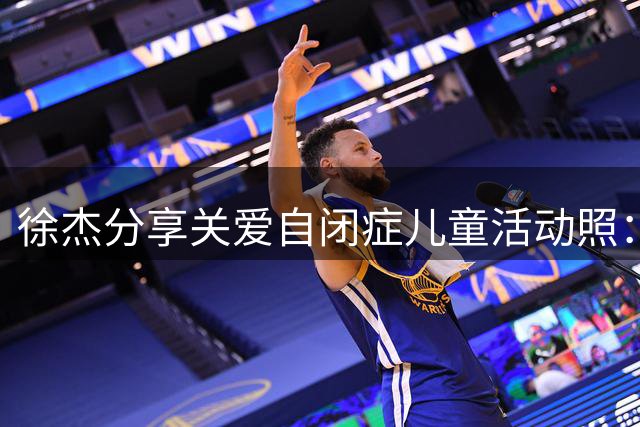 徐杰分享关爱自闭症儿童活动照：每颗星星都闪耀独特光芒