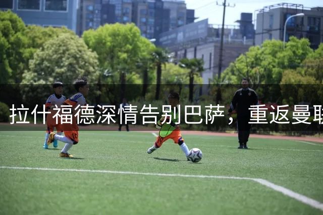 拉什福德深情告别巴萨，重返曼联开启新篇章
