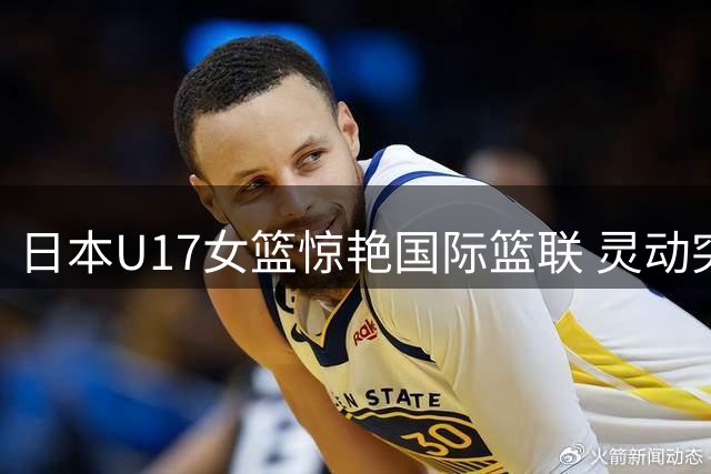日本U17女篮惊艳国际篮联 灵动突破技术引全球关注