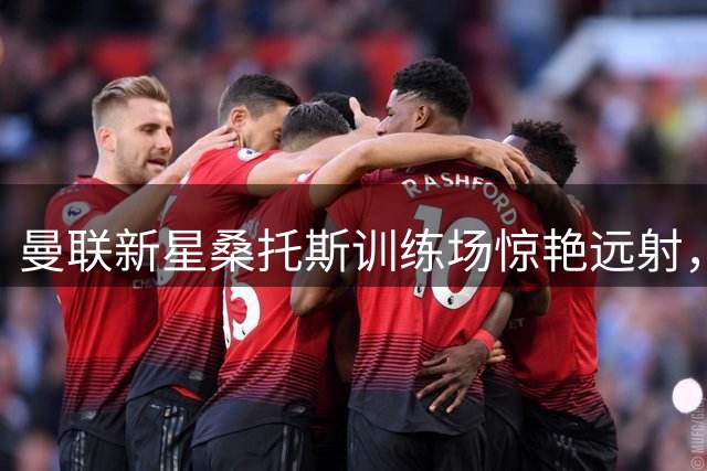 曼联新星桑托斯训练场惊艳远射，球迷热议其潜力
