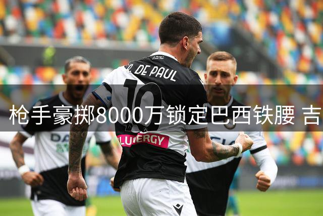 枪手豪掷8000万锁定巴西铁腰 吉马良斯体检日程已安排