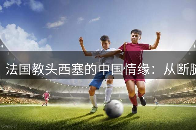法国教头西塞的中国情缘：从断腿之痛到育才之路