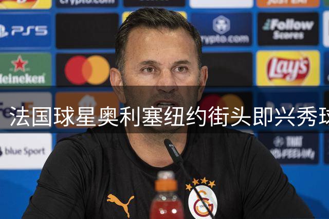 法国球星奥利塞纽约街头即兴秀球技 世界杯助攻王与草根球员同场竞技