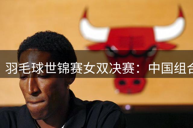 羽毛球世锦赛女双决赛：中国组合屈居亚军