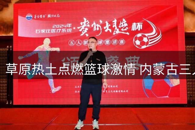 草原热土点燃篮球激情 内蒙古三人篮球公开赛东胜站圆满举行