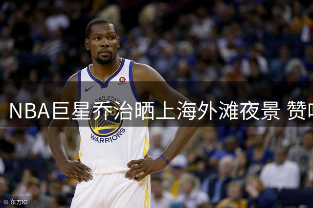 NBA巨星乔治晒上海外滩夜景 赞叹"魔都"璀璨魅力